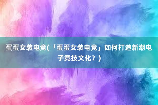 蛋蛋女装电竞(「蛋蛋女装电竞」如何打造新潮电子竞技文化？)