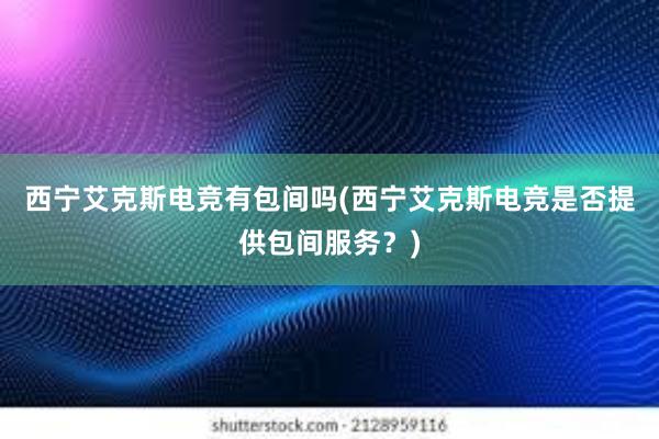 西宁艾克斯电竞有包间吗(西宁艾克斯电竞是否提供包间服务？)