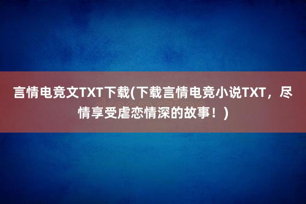 言情电竞文TXT下载(下载言情电竞小说TXT，尽情享受虐恋情深的故事！)