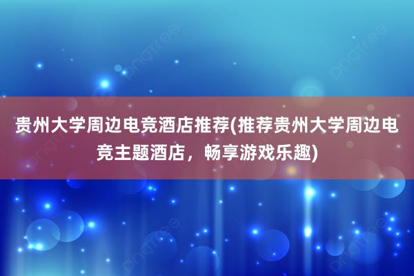 贵州大学周边电竞酒店推荐(推荐贵州大学周边电竞主题酒店，畅享游戏乐趣)