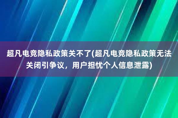 超凡电竞隐私政策关不了(超凡电竞隐私政策无法关闭引争议，用户担忧个人信息泄露)