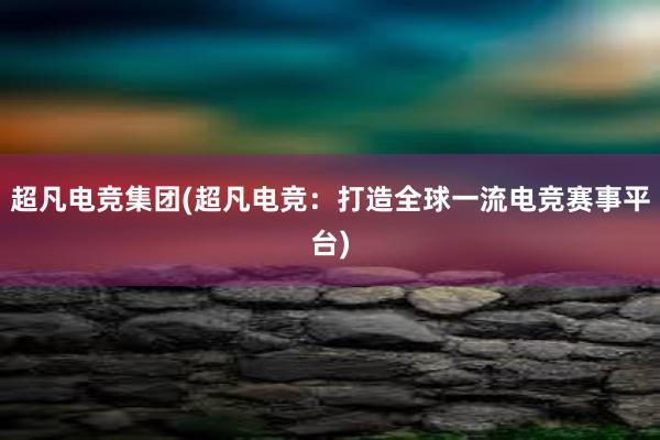 超凡电竞集团(超凡电竞：打造全球一流电竞赛事平台)