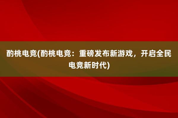 酌桃电竞(酌桃电竞：重磅发布新游戏，开启全民电竞新时代)