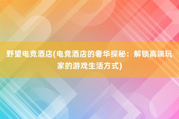 野望电竞酒店(电竞酒店的奢华探秘：解锁高端玩家的游戏生活方式)