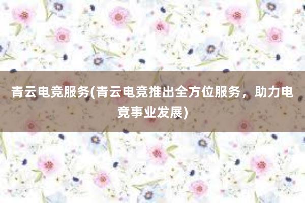 青云电竞服务(青云电竞推出全方位服务，助力电竞事业发展)