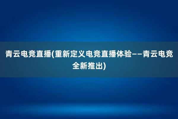 青云电竞直播(重新定义电竞直播体验——青云电竞全新推出)