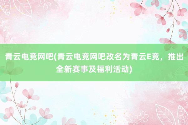 青云电竞网吧(青云电竞网吧改名为青云E竞，推出全新赛事及福利活动)