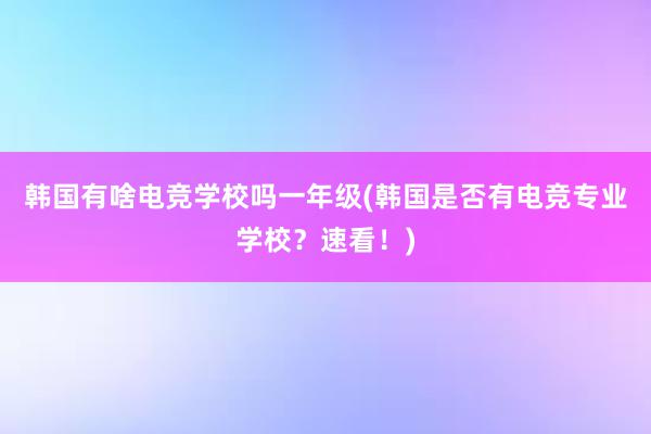 韩国有啥电竞学校吗一年级(韩国是否有电竞专业学校？速看！)