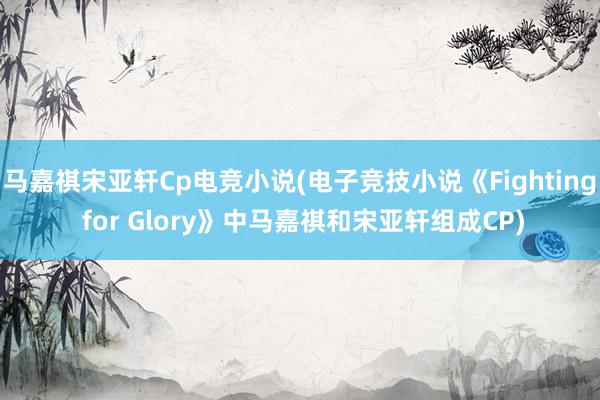 马嘉祺宋亚轩Cp电竞小说(电子竞技小说《Fighting for Glory》中马嘉祺和宋亚轩组成CP)