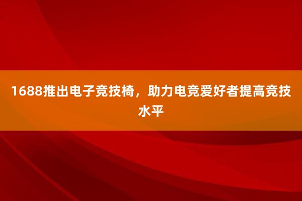 1688推出电子竞技椅，助力电竞爱好者提高竞技水平