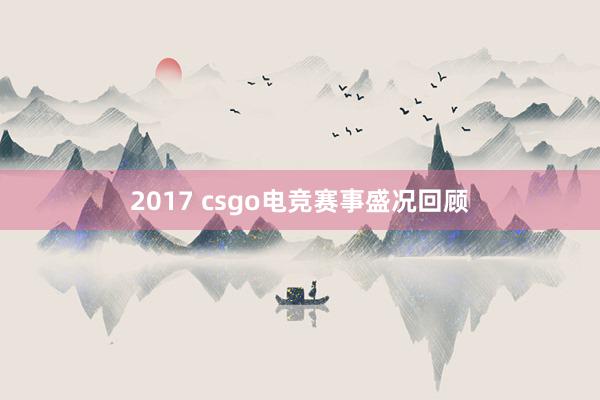 2017 csgo电竞赛事盛况回顾