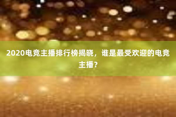 2020电竞主播排行榜揭晓，谁是最受欢迎的电竞主播？