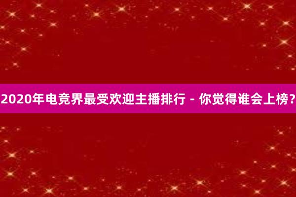 2020年电竞界最受欢迎主播排行 - 你觉得谁会上榜？