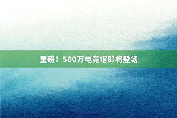 重磅！500万电竞馆即将登场