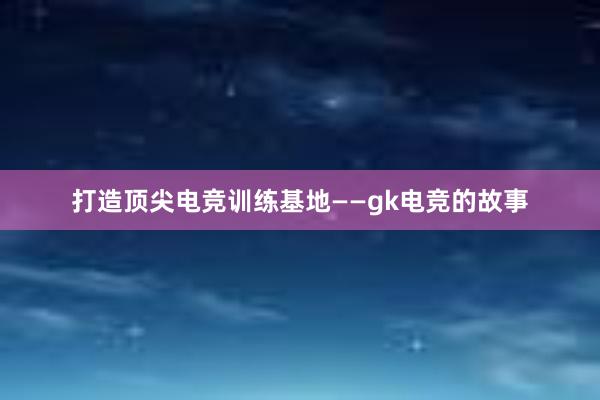 打造顶尖电竞训练基地——gk电竞的故事