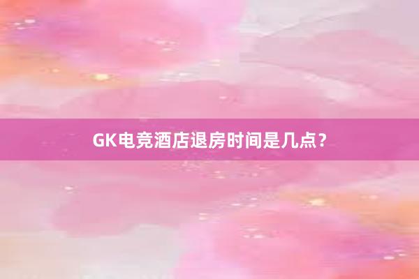 GK电竞酒店退房时间是几点？