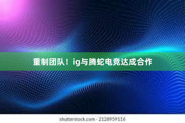 重制团队！ig与腾蛇电竞达成合作