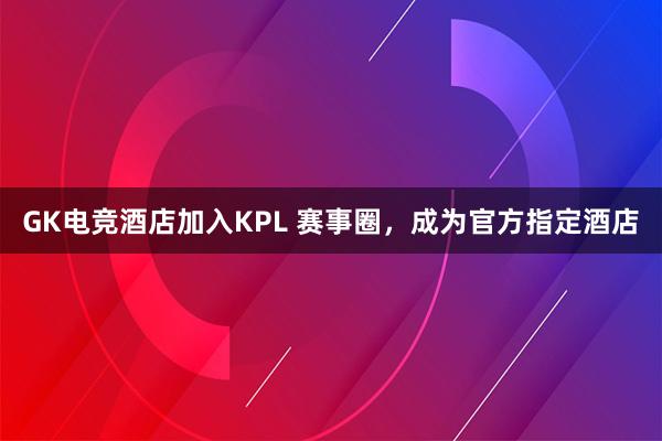 GK电竞酒店加入KPL 赛事圈，成为官方指定酒店