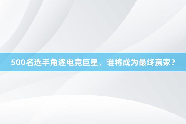 500名选手角逐电竞巨星，谁将成为最终赢家？