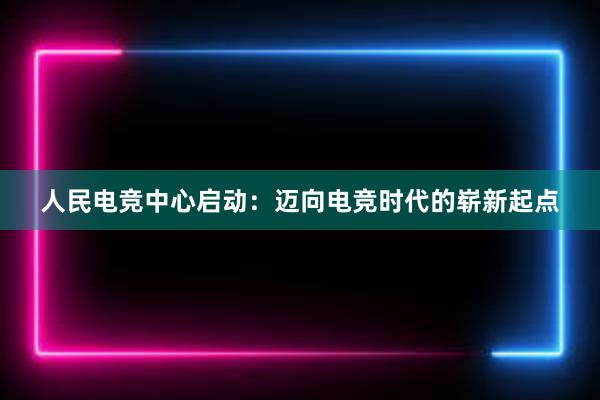 人民电竞中心启动：迈向电竞时代的崭新起点