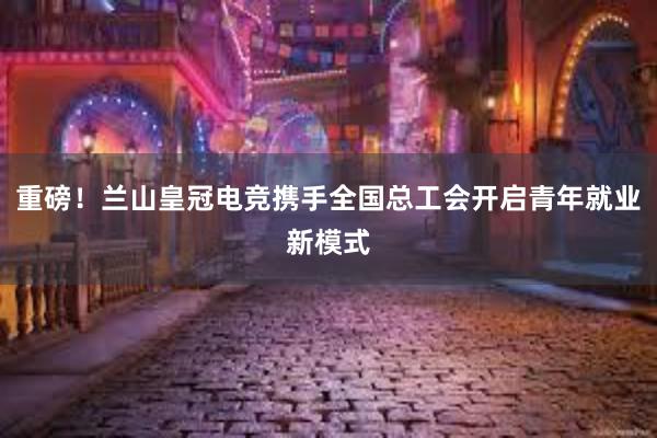 重磅！兰山皇冠电竞携手全国总工会开启青年就业新模式