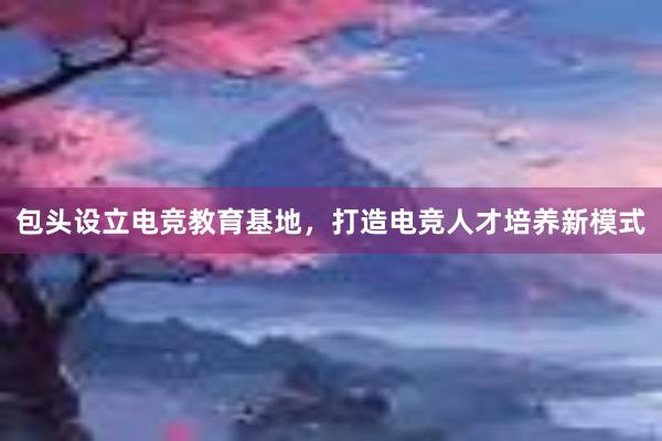 包头设立电竞教育基地，打造电竞人才培养新模式