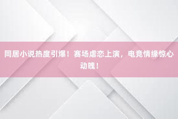 同居小说热度引爆！赛场虐恋上演，电竞情缘惊心动魄！