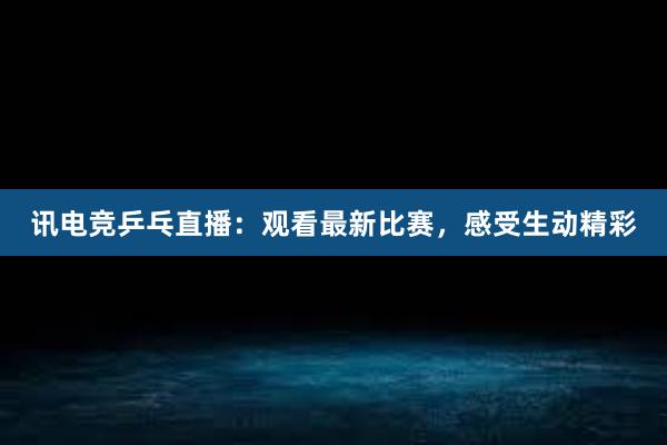 讯电竞乒乓直播：观看最新比赛，感受生动精彩