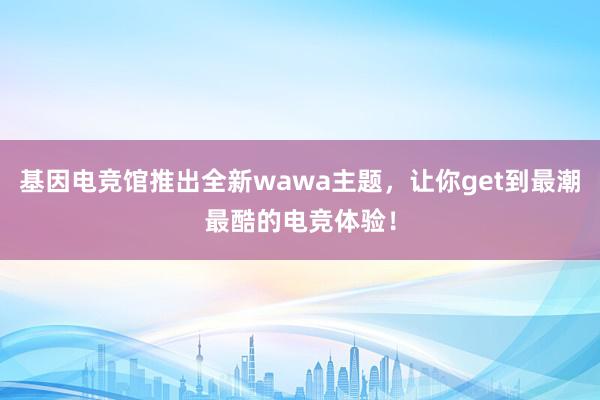 基因电竞馆推出全新wawa主题，让你get到最潮最酷的电竞体验！