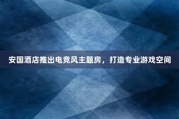 安国酒店推出电竞风主题房，打造专业游戏空间