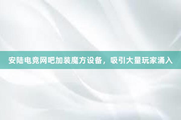 安陆电竞网吧加装魔方设备，吸引大量玩家涌入