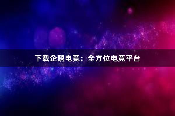 下载企鹅电竞：全方位电竞平台