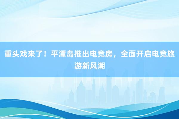 重头戏来了！平潭岛推出电竞房，全面开启电竞旅游新风潮