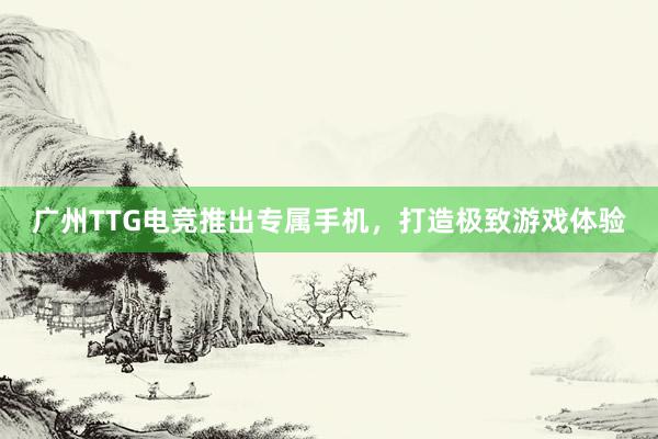 广州TTG电竞推出专属手机，打造极致游戏体验