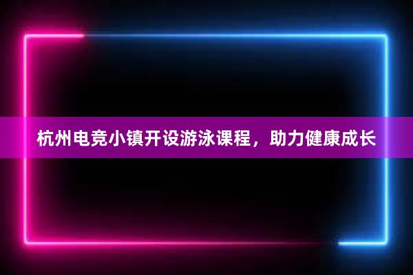 杭州电竞小镇开设游泳课程，助力健康成长