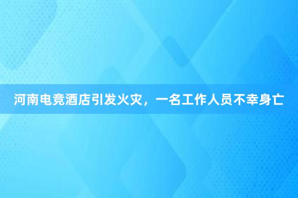 河南电竞酒店引发火灾，一名工作人员不幸身亡