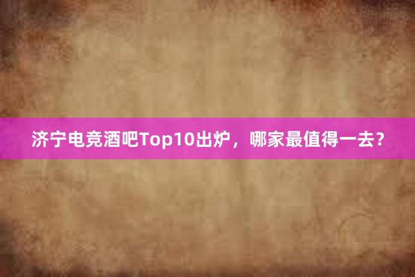 济宁电竞酒吧Top10出炉，哪家最值得一去？