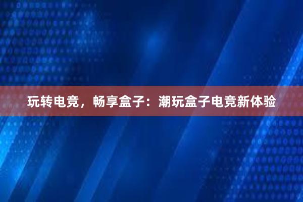 玩转电竞，畅享盒子：潮玩盒子电竞新体验