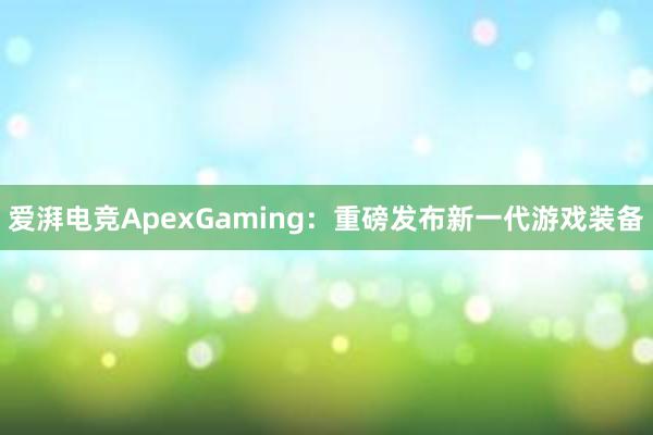 爱湃电竞ApexGaming：重磅发布新一代游戏装备