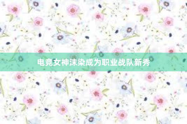 电竞女神沫染成为职业战队新秀