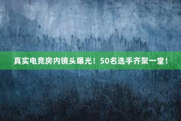 真实电竞房内镜头曝光！50名选手齐聚一堂！