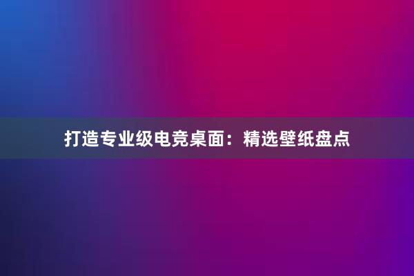 打造专业级电竞桌面：精选壁纸盘点