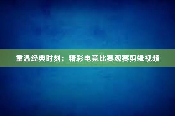 重温经典时刻：精彩电竞比赛观赛剪辑视频