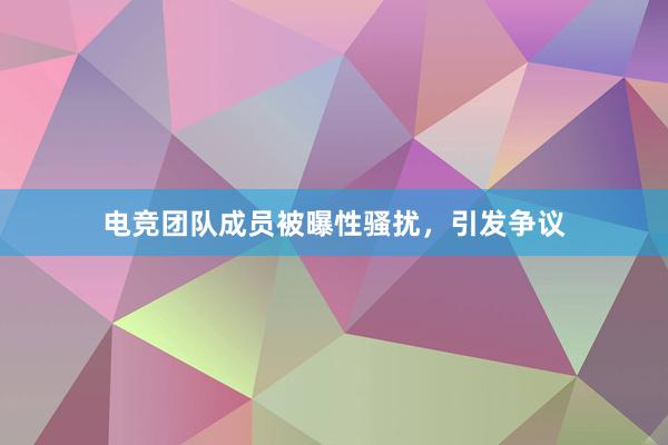 电竞团队成员被曝性骚扰，引发争议