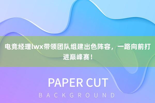 电竞经理lwx带领团队组建出色阵容，一路向前打进巅峰赛！