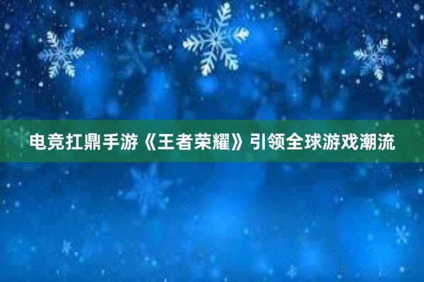 电竞扛鼎手游《王者荣耀》引领全球游戏潮流