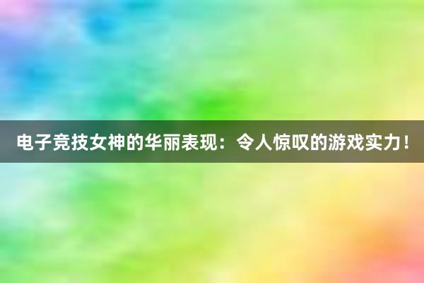 电子竞技女神的华丽表现：令人惊叹的游戏实力！