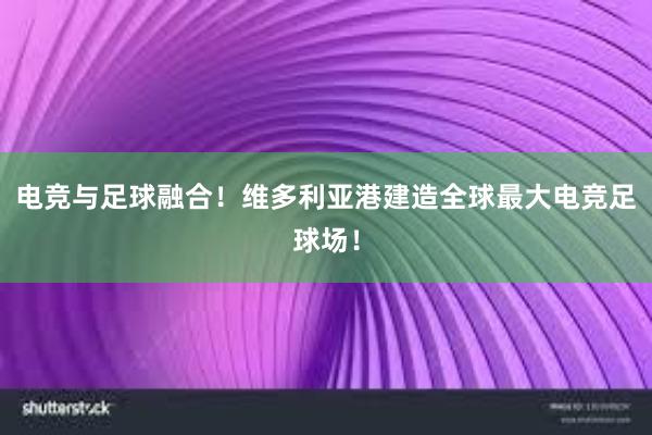 电竞与足球融合！维多利亚港建造全球最大电竞足球场！