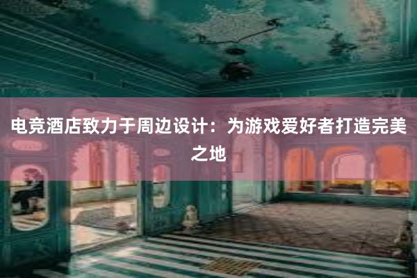 电竞酒店致力于周边设计：为游戏爱好者打造完美之地