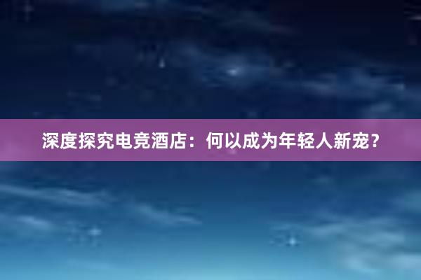 深度探究电竞酒店：何以成为年轻人新宠？